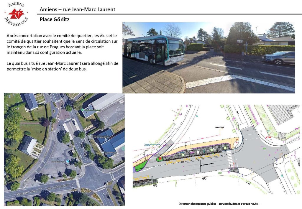 Travaux rue Jean-Marc Laurent : place Görlitz. Après concertation avec le Comité de quartier, les élus et le comité de quartier souhaitent que le sens de circulation sur le tronçon de la rue de Prague bordant la place soit maintenu dans sa configuration actuelle. A la demande du Comité de quartier, le quai de bus situé rue Jean-Marc Laurent sera allongé afin de permettre à deux bus de stationner dans la station.