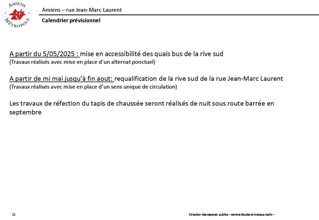 Travaux de la rue Jean-Marc Laurent à Amiens. Calendrier prévisionnel. À partir de 5 mai : mise en accessibilité des quais bus de la rive sud. À partir de mi-mai jusqu'à fin août, requalification de la rive sud de la rue Jean-Marc Laurent. Les travaux de réfection du tapis de la chaussée seront réalisés de nuit sous route barrée en septembre.